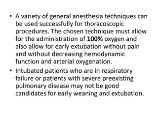 • A variety of general anesthesia techniques can
be used successfully for thoracoscopic
procedures. The chosen technique must allow
for the administration of 100% oxygen and
also allow for early extubation without pain
and without decreasing hemodynamic
function and arterial oxygenation.
• Intubated patients who are in respiratory
failure or patients with severe preexisting
pulmonary disease may not be good
candidates for early weaning and extubation.
 