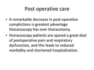 Post operative care
• A remarkable decrease in post-operative
complictions is greatest advantage
thoracoscopy has over thoracotomy.
• thoracoscopy patients are spared a great deal
of postoperative pain and respiratory
dysfunction, and this leads to reduced
morbidity and shortened hospitalization.
 