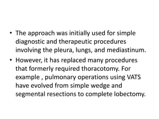 • The approach was initially used for simple
diagnostic and therapeutic procedures
involving the pleura, lungs, and mediastinum.
• However, it has replaced many procedures
that formerly required thoracotomy. For
example , pulmonary operations using VATS
have evolved from simple wedge and
segmental resections to complete lobectomy.
 