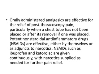 • Orally administered analgesics are effective for
the relief of post-thoracoscopy pain,
particularly when a chest tube has not been
placed or after its removal if one was placed.
Potent nonsteroidal antiinflammatory drugs
(NSAIDs) are effective, either by themselves or
as adjuncts to narcotics. NSAIDs such as
ibuprofen and ketorolac are given
continuously, with narcotics supplied as
needed for further pain relief.
 
