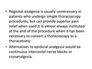 • Regional analgesia is usually unnecessary in
patients who undergo simple thoracoscopy
procedures, but can provide superior pain
relief when used.It is almost always instituted
at the end of the procedure when it has been
necessary to convert a thoracoscopy to a
thoracotomy .
• Alternatives to epidural analgesia would be
continuous intercostal nerve blocks or
cryoanalgesia.
 