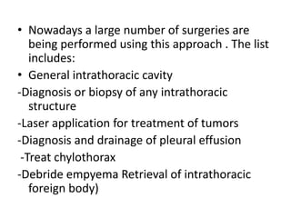 • Nowadays a large number of surgeries are
being performed using this approach . The list
includes:
• General intrathoracic cavity
-Diagnosis or biopsy of any intrathoracic
structure
-Laser application for treatment of tumors
-Diagnosis and drainage of pleural effusion
-Treat chylothorax
-Debride empyema Retrieval of intrathoracic
foreign body)
 