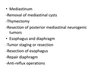 • Mediastinum
-Removal of mediastinal cysts
-Thymectomy
-Resection of posterior mediastinal neurogenic
tumors
• Esophagus and diaphragm
-Tumor staging or resection
-Resection of esophagus
-Repair diaphragm
-Anti-reflux operations
 