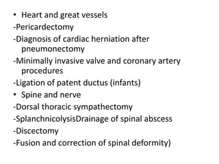 • Heart and great vessels
-Pericardectomy
-Diagnosis of cardiac herniation after
pneumonectomy
-Minimally invasive valve and coronary artery
procedures
-Ligation of patent ductus (infants)
• Spine and nerve
-Dorsal thoracic sympathectomy
-SplanchnicolysisDrainage of spinal abscess
-Discectomy
-Fusion and correction of spinal deformity)
 