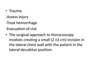 • Trauma
-Assess injury
-Treat hemorrhage
-Evacuation of clot
• The surgical approach to thoracoscopy
involves creating a small (2 ±3 cm) incision in
the lateral chest wall with the patient in the
lateral decubitus position.
 