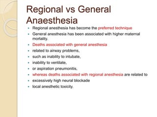 Regional vs General
Anaesthesia
 Regional anesthesia has become the preferred technique
 General anesthesia has been associated with higher maternal
mortality.
 Deaths associated with general anesthesia
 related to airway problems,
 such as inability to intubate,
 inability to ventilate,
 or aspiration pneumonitis,
 whereas deaths associated with regional anesthesia are related to
 excessively high neural blockade
 local anesthetic toxicity.
 