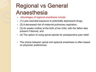 Regional vs General
Anaesthesia
 Advantages of regional anesthesia include
 (1) Less neonatal exposure to potentially depressant drugs,
 (2) A decreased risk of maternal pulmonary aspiration,
 (3) An awake mother at the birth of her child, with the father also
present if desired, and
 (4) The option of using spinal opioids for postoperative pain relief.
 The choice between spinal and epidural anesthesia is often based
on physician preferences.
 