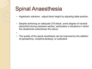 Spinal Anaesthesia
 Hyperbaric solutions : adjust block height by adjusting table position.
 Despite achieving an adequate (T4) block, some degree of visceral
discomfort during cesarean section, particularly in situations in which
the obstetrician exteriorizes the uterus.

 The quality of the spinal anesthesia can be improved by the addition
of epinephrine, morphine,fentanyl, or sufentanil.
 