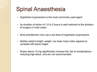 Spinal Anaesthesia
 Hyperbaric bupivacaine is the most commonly used agent
 Its duration of action of 1.5 to 2 hours is well matched to the duration
of surgery in most cases.
 Most practitioners now use a set dose of hyperbaric bupivacaine.
 Neither patient height, weight, nor body mass index appears to
correlate with block height.
 Doses above 15 mg significantly increase the risk of complications,
including high block, and are not recommended.
 
