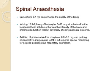 Spinal Anaesthesia
 Epinephrine 0.1 mg can enhance the quality of the block
 Adding 12.5–25 mcg of fentanyl or 5–10 mcg of sufentanil to the
local anesthetic solution enhances the intensity of the block and
prolongs its duration without adversely affecting neonatal outcome.
 Addition of preservative-free morphine, 0.2–0.3 mg, can prolong
postoperative analgesia up to 24 h but requires special monitoring
for delayed postoperative respiratory depression.
 