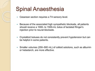 Spinal Anaesthesia
 Cesarean section requires a T4 sensory level.
 Because of the associated high sympathetic blockade, all patients
should receive a 1000- to 1500-mL bolus of lactated Ringer's
injection prior to neural blockade.
 Crystalloid boluses do not consistently prevent hypotension but can
be helpful in some patients.
 Smaller volumes (250–500 mL) of colloid solutions, such as albumin
or hetastarch, are more effective.
 