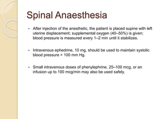 Spinal Anaesthesia
 After injection of the anesthetic, the patient is placed supine with left
uterine displacement; supplemental oxygen (40–50%) is given;
blood pressure is measured every 1–2 min until it stabilizes.
 Intravenous ephedrine, 10 mg, should be used to maintain systolic
blood pressure > 100 mm Hg.
 Small intravenous doses of phenylephrine, 25–100 mcg, or an
infusion up to 100 mcg/min may also be used safely.
 