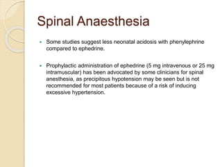 Spinal Anaesthesia
 Some studies suggest less neonatal acidosis with phenylephrine
compared to ephedrine.
 Prophylactic administration of ephedrine (5 mg intravenous or 25 mg
intramuscular) has been advocated by some clinicians for spinal
anesthesia, as precipitous hypotension may be seen but is not
recommended for most patients because of a risk of inducing
excessive hypertension.
 