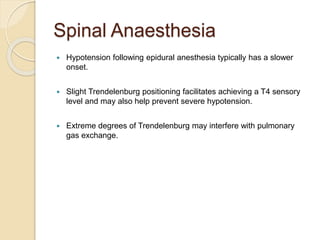 Spinal Anaesthesia
 Hypotension following epidural anesthesia typically has a slower
onset.
 Slight Trendelenburg positioning facilitates achieving a T4 sensory
level and may also help prevent severe hypotension.
 Extreme degrees of Trendelenburg may interfere with pulmonary
gas exchange.
 