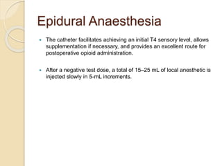 Epidural Anaesthesia
 The catheter facilitates achieving an initial T4 sensory level, allows
supplementation if necessary, and provides an excellent route for
postoperative opioid administration.
 After a negative test dose, a total of 15–25 mL of local anesthetic is
injected slowly in 5-mL increments.
 