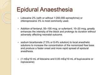 Epidural Anaesthesia
 Lidocaine 2% (with or without 1:200,000 epinephrine) or
chloroprocaine 3% is most commonly used.
 Addition of fentanyl, 50–100 mcg, or sufentanil, 10–20 mcg, greatly
enhances the intensity of the block and prolongs its duration without
adversely affecting neonatal outcome.
 sodium bicarbonate (7.5% or 8.4% solution) to local anesthetic
solutions to increase the concentration of the nonionized free base
and produce a faster onset and more rapid spread of epidural
anesthesia.
 (1 mEq/10 mL of lidocaine and 0.05 mEq/10 mL of bupivacaine or
ropivacaine)
 