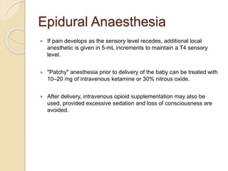Epidural Anaesthesia
 If pain develops as the sensory level recedes, additional local
anesthetic is given in 5-mL increments to maintain a T4 sensory
level.
 "Patchy" anesthesia prior to delivery of the baby can be treated with
10–20 mg of intravenous ketamine or 30% nitrous oxide.
 After delivery, intravenous opioid supplementation may also be
used, provided excessive sedation and loss of consciousness are
avoided.
 