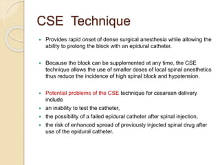 CSE Technique
 Provides rapid onset of dense surgical anesthesia while allowing the
ability to prolong the block with an epidural catheter.
 Because the block can be supplemented at any time, the CSE
technique allows the use of smaller doses of local spinal anesthetics
thus reduce the incidence of high spinal block and hypotension.
 Potential problems of the CSE technique for cesarean delivery
include
 an inability to test the catheter,
 the possibility of a failed epidural catheter after spinal injection,
 the risk of enhanced spread of previously injected spinal drug after
use of the epidural catheter.
 