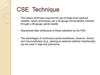 CSE Technique
 The classic technique required the use of large-bore epidural
needles; newer techniques use a 32-gauge microcatheter inserted
through a 26-gauge spinal needle.
 Abandoned after withdrawal of these catheters by the FDA.
 The advantages of continuous spinal anesthesia, however, remain,
and macrocatheters (e.g., placing an epidural catheter intrathecally)
can be used in high-risk parturients.
 