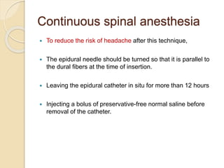Continuous spinal anesthesia
 To reduce the risk of headache after this technique,
 The epidural needle should be turned so that it is parallel to
the dural fibers at the time of insertion.
 Leaving the epidural catheter in situ for more than 12 hours
 Injecting a bolus of preservative-free normal saline before
removal of the catheter.
 