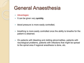 General Anaesthesia
 Advantages:
 It can be given very quickly,
 blood pressure is more easily controlled,
 breathing is more easily controlled once the ability to breathe for the
patient is obtained.
 On patients with bleeding and clotting abnormalities, patients with
neurological problems, patients with infections that might be spread
to the spinal area if regional anesthesia is done, etc.
 