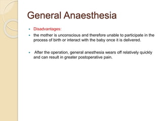General Anaesthesia
 Disadvantages:
 the mother is unconscious and therefore unable to participate in the
process of birth or interact with the baby once it is delivered.
 After the operation, general anesthesia wears off relatively quickly
and can result in greater postoperative pain.
 