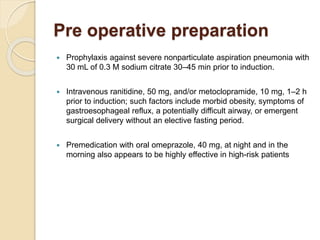 Pre operative preparation
 Prophylaxis against severe nonparticulate aspiration pneumonia with
30 mL of 0.3 M sodium citrate 30–45 min prior to induction.
 Intravenous ranitidine, 50 mg, and/or metoclopramide, 10 mg, 1–2 h
prior to induction; such factors include morbid obesity, symptoms of
gastroesophageal reflux, a potentially difficult airway, or emergent
surgical delivery without an elective fasting period.
 Premedication with oral omeprazole, 40 mg, at night and in the
morning also appears to be highly effective in high-risk patients
 