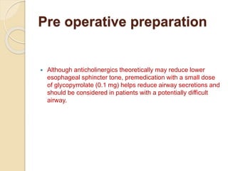 Pre operative preparation
 Although anticholinergics theoretically may reduce lower
esophageal sphincter tone, premedication with a small dose
of glycopyrrolate (0.1 mg) helps reduce airway secretions and
should be considered in patients with a potentially difficult
airway.
 