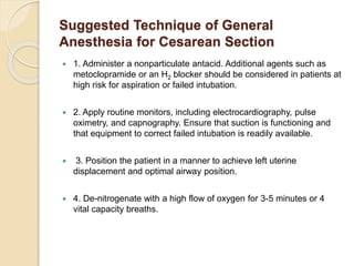 Suggested Technique of General
Anesthesia for Cesarean Section
 1. Administer a nonparticulate antacid. Additional agents such as
metoclopramide or an H2 blocker should be considered in patients at
high risk for aspiration or failed intubation.
 2. Apply routine monitors, including electrocardiography, pulse
oximetry, and capnography. Ensure that suction is functioning and
that equipment to correct failed intubation is readily available.
 3. Position the patient in a manner to achieve left uterine
displacement and optimal airway position.
 4. De-nitrogenate with a high flow of oxygen for 3-5 minutes or 4
vital capacity breaths.
 
