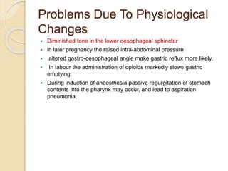 Problems Due To Physiological
Changes
 Diminished tone in the lower oesophageal sphincter
 in later pregnancy the raised intra-abdominal pressure
 altered gastro-oesophageal angle make gastric reflux more likely.
 In labour the administration of opioids markedly slows gastric
emptying.
 During induction of anaesthesia passive regurgitation of stomach
contents into the pharynx may occur, and lead to aspiration
pneumonia.
 