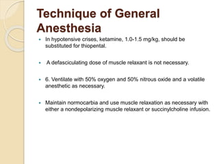 Technique of General
Anesthesia
 In hypotensive crises, ketamine, 1.0-1.5 mg/kg, should be
substituted for thiopental.
 A defasciculating dose of muscle relaxant is not necessary.
 6. Ventilate with 50% oxygen and 50% nitrous oxide and a volatile
anesthetic as necessary.
 Maintain normocarbia and use muscle relaxation as necessary with
either a nondepolarizing muscle relaxant or succinylcholine infusion.
 