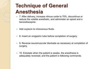 Technique of General
Anesthesia
 7. After delivery, increase nitrous oxide to 70%, discontinue or
reduce the volatile anesthetic, and administer an opioid and a
benzodiazepine.
 Add oxytocin to intravenous fluids.
 8. Insert an orogastric tube before completion of surgery.
 9. Reverse neuromuscular blockade as necessary at completion of
surgery.
 10. Extubate when the patient is awake, the anesthesia is
adequately reversed, and the patient is following commands.
 
