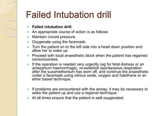 Failed Intubation drill
 Failed intubation drill.
 An appropriate course of action is as follows:
 Maintain cricoid pressure.
 Oxygenate using the facemask.
 Turn the patient on to the left side into a head down position and
allow her to wake up.
 Proceed with local anaesthetic block when the patient has regained
consciousness.
 If the operation is needed very urgently (eg for fetal distress or an
antepartum haemorrhage), re-establish spontaneous respiration
after the suxamethonlum has worn off, and continue the anaesthetic
under a facemask using nitrous oxide, oxygen and halothane or an
ether based technique.
 If problems are encountered with the airway, it may be necessary to
wake the patient up and use a regional technique.
 At all times ensure that the patient is well oxygenated.
 