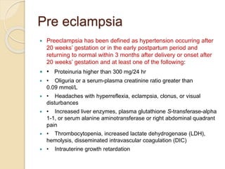 Pre eclampsia
 Preeclampsia has been defined as hypertension occurring after
20 weeks’ gestation or in the early postpartum period and
returning to normal within 3 months after delivery or onset after
20 weeks’ gestation and at least one of the following:
 • Proteinuria higher than 300 mg/24 hr
 • Oliguria or a serum-plasma creatinine ratio greater than
0.09 mmol/L
 • Headaches with hyperreflexia, eclampsia, clonus, or visual
disturbances
 • Increased liver enzymes, plasma glutathione S-transferase-alpha
1-1, or serum alanine aminotransferase or right abdominal quadrant
pain
 • Thrombocytopenia, increased lactate dehydrogenase (LDH),
hemolysis, disseminated intravascular coagulation (DIC)
 • Intrauterine growth retardation
 