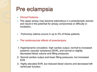 Pre eclampsia
 Clinical Features
 The upper airway may become edematous in a preeclamptic woman
and result in the potential for airway compromise or difficulty in
intubation,
 Pulmonary edema occurs in up to 3% of these patients.
 The cardiovascular effects of preeclampsia
1. Hyperdynamic circulation, high cardiac output, normal to increased
systemic vascular resistance (SVR), and normal or slightly
decreased blood volume and filling pressures
2. Normal cardiac output and lower filling pressures, but increased
SVR
3. Highly elevated SVR, but reduced blood volume and decreased left
ventricular function
 