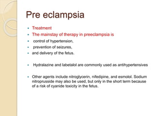 Pre eclampsia
 Treatment
 The mainstay of therapy in preeclampsia is
 control of hypertension,
 prevention of seizures,
 and delivery of the fetus.
 Hydralazine and labetalol are commonly used as antihypertensives
 Other agents include nitroglycerin, nifedipine, and esmolol. Sodium
nitroprusside may also be used, but only in the short term because
of a risk of cyanide toxicity in the fetus.
 