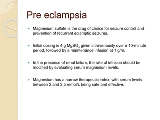 Pre eclampsia
 Magnesium sulfate is the drug of choice for seizure control and
prevention of recurrent eclamptic seizures.
 Initial dosing is 4 g MgSO4 given intravenously over a 10-minute
period, followed by a maintenance infusion at 1 g/hr.
 In the presence of renal failure, the rate of infusion should be
modified by evaluating serum magnesium levels.
 Magnesium has a narrow therapeutic index, with serum levels
between 2 and 3.5 mmol/L being safe and effective.
 