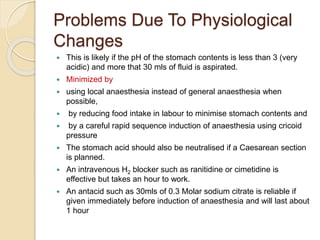 Problems Due To Physiological
Changes
 This is likely if the pH of the stomach contents is less than 3 (very
acidic) and more that 30 mls of fluid is aspirated.
 Minimized by
 using local anaesthesia instead of general anaesthesia when
possible,
 by reducing food intake in labour to minimise stomach contents and
 by a careful rapid sequence induction of anaesthesia using cricoid
pressure
 The stomach acid should also be neutralised if a Caesarean section
is planned.
 An intravenous H2 blocker such as ranitidine or cimetidine is
effective but takes an hour to work.
 An antacid such as 30mls of 0.3 Molar sodium citrate is reliable if
given immediately before induction of anaesthesia and will last about
1 hour
 