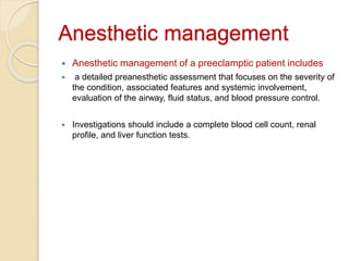 Anesthetic management
 Anesthetic management of a preeclamptic patient includes
 a detailed preanesthetic assessment that focuses on the severity of
the condition, associated features and systemic involvement,
evaluation of the airway, fluid status, and blood pressure control.
 Investigations should include a complete blood cell count, renal
profile, and liver function tests.
 