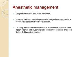 Anesthetic management
 Coagulation studies should be performed.
 However, before considering neuraxial analgesia or anesthesia, a
recent platelet count should be evaluated.
 DIC may require the administration of whole blood, platelets, fresh
frozen plasma, and cryoprecipitate. Initiation of neuraxial analgesia
during DIC is contraindicated.
 