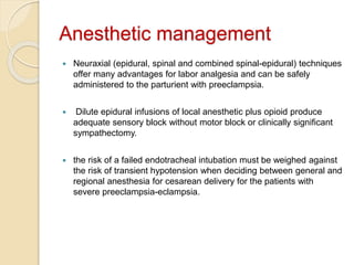 Anesthetic management
 Neuraxial (epidural, spinal and combined spinal-epidural) techniques
offer many advantages for labor analgesia and can be safely
administered to the parturient with preeclampsia.
 Dilute epidural infusions of local anesthetic plus opioid produce
adequate sensory block without motor block or clinically significant
sympathectomy.
 the risk of a failed endotracheal intubation must be weighed against
the risk of transient hypotension when deciding between general and
regional anesthesia for cesarean delivery for the patients with
severe preeclampsia-eclampsia.
 