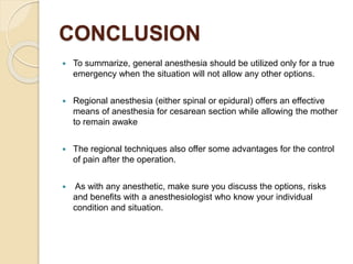 CONCLUSION
 To summarize, general anesthesia should be utilized only for a true
emergency when the situation will not allow any other options.
 Regional anesthesia (either spinal or epidural) offers an effective
means of anesthesia for cesarean section while allowing the mother
to remain awake
 The regional techniques also offer some advantages for the control
of pain after the operation.
 As with any anesthetic, make sure you discuss the options, risks
and benefits with a anesthesiologist who know your individual
condition and situation.
 