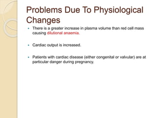 Problems Due To Physiological
Changes
 There is a greater increase in plasma volume than red cell mass
causing dilutional anaemia.
 Cardiac output is increased.
 Patients with cardiac disease (either congenital or valvular) are at
particular danger during pregnancy.
 