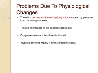 Problems Due To Physiological
Changes
 There is a decrease in the resting lung volume caused by pressure
from the enlarged uterus,
 There is an increase in the basal metabolic rate.
 Oxygen reserves are therefore diminished
 Hypoxia develops rapidly if airway problems occur.
 