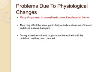 Problems Due To Physiological
Changes
 Many drugs used in anaesthesia cross the placental barrier
 Thus may affect the fetus, particularly opioids such as morphine and
sedatives such as diazepam.
 During anaesthesia these drugs should be avoided until the
umbilical cord has been clamped.
 