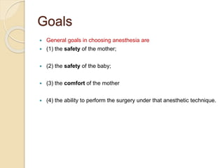 Goals
 General goals in choosing anesthesia are
 (1) the safety of the mother;
 (2) the safety of the baby;
 (3) the comfort of the mother
 (4) the ability to perform the surgery under that anesthetic technique.
 