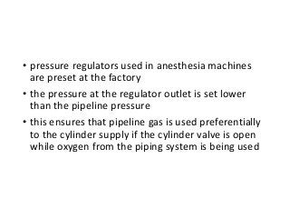 • pressure regulators used in anesthesia machines
are preset at the factory
• the pressure at the regulator outlet is set lower
than the pipeline pressure
• this ensures that pipeline gas is used preferentially
to the cylinder supply if the cylinder valve is open
while oxygen from the piping system is being used
 