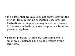 • this diﬀerential pressure may not always prevent the
cylinder from becoming exhausted since pressure
ﬂuctuations in the pipeline may cause the pressure
in the machine to drop below the pressure from the
pressure regulator
• physical principle- a large pressure acting over a
small area is balanced by a small pressure over a
large area
 