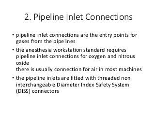 2. Pipeline Inlet Connections
• pipeline inlet connections are the entry points for
gases from the pipelines
• the anesthesia workstation standard requires
pipeline inlet connections for oxygen and nitrous
oxide
there is usually connection for air in most machines
• the pipeline inlets are fitted with threaded non
interchangeable Diameter Index Safety System
(DISS) connectors
 