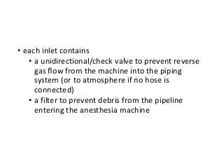 • each inlet contains
• a unidirectional/check valve to prevent reverse
gas ﬂow from the machine into the piping
system (or to atmosphere if no hose is
connected)
• a filter to prevent debris from the pipeline
entering the anesthesia machine
 